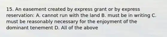 15. An easement created by express grant or by express reservation: A. cannot run with the land B. must be in writing C. must be reasonably necessary for the enjoyment of the dominant tenement D. All of the above