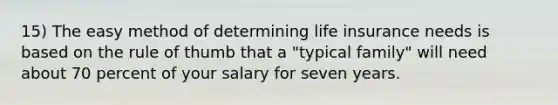 15) The easy method of determining life insurance needs is based on the rule of thumb that a "typical family" will need about 70 percent of your salary for seven years.