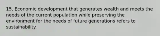 15. Economic development that generates wealth and meets the needs of the current population while preserving the environment for the needs of future generations refers to sustainability.