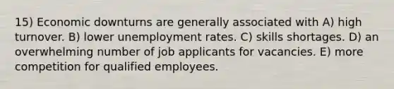 15) Economic downturns are generally associated with A) high turnover. B) lower unemployment rates. C) skills shortages. D) an overwhelming number of job applicants for vacancies. E) more competition for qualified employees.