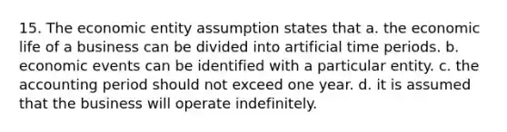 15. The economic entity assumption states that a. the economic life of a business can be divided into artificial time periods. b. economic events can be identified with a particular entity. c. the accounting period should not exceed one year. d. it is assumed that the business will operate indefinitely.