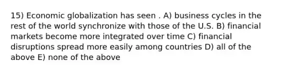 15) Economic globalization has seen . A) business cycles in the rest of the world synchronize with those of the U.S. B) financial markets become more integrated over time C) financial disruptions spread more easily among countries D) all of the above E) none of the above