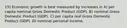 15) Economic growth is best measured by increases in A) per capita nominal Gross Domestic Product (GDP). B) nominal Gross Domestic Product (GDP). C) per capita real Gross Domestic Product (GDP). D) nominal personal income.