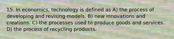 15. In economics, technology is defined as A) the process of developing and revising models. B) new innovations and creations. C) the processes used to produce goods and services. D) the process of recycling products.