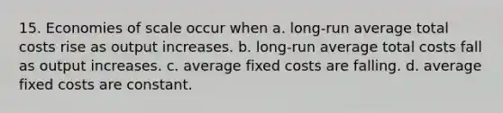 15. Economies of scale occur when a. long-run average total costs rise as output increases. b. long-run average total costs fall as output increases. c. average fixed costs are falling. d. average fixed costs are constant.