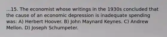 ...15. The economist whose writings in the 1930s concluded that the cause of an economic depression is inadequate spending was: A) Herbert Hoover. B) John Maynard Keynes. C) Andrew Mellon. D) Joseph Schumpeter.