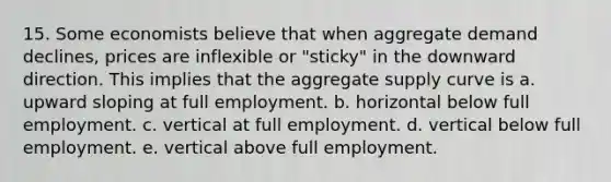 15. Some economists believe that when aggregate demand declines, prices are inflexible or "sticky" in the downward direction. This implies that the aggregate supply curve is a. upward sloping at full employment. b. horizontal below full employment. c. vertical at full employment. d. vertical below full employment. e. vertical above full employment.