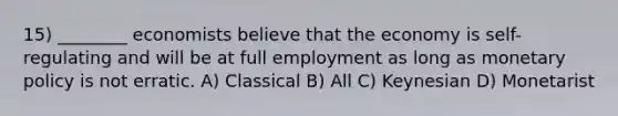 15) ________ economists believe that the economy is self-regulating and will be at full employment as long as monetary policy is not erratic. A) Classical B) All C) Keynesian D) Monetarist