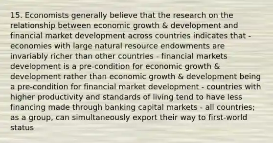 15. Economists generally believe that the research on the relationship between economic growth & development and financial market development across countries indicates that - economies with large natural resource endowments are invariably richer than other countries - financial markets development is a pre-condition for economic growth & development rather than economic growth & development being a pre-condition for financial market development - countries with higher productivity and standards of living tend to have less financing made through banking capital markets - all countries; as a group, can simultaneously export their way to first-world status