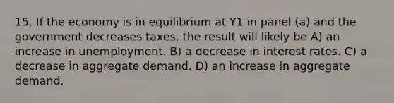 15. If the economy is in equilibrium at Y1 in panel (a) and the government decreases taxes, the result will likely be A) an increase in unemployment. B) a decrease in interest rates. C) a decrease in aggregate demand. D) an increase in aggregate demand.