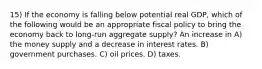 15) If the economy is falling below potential real GDP, which of the following would be an appropriate fiscal policy to bring the economy back to long-run aggregate supply? An increase in A) the money supply and a decrease in interest rates. B) government purchases. C) oil prices. D) taxes.