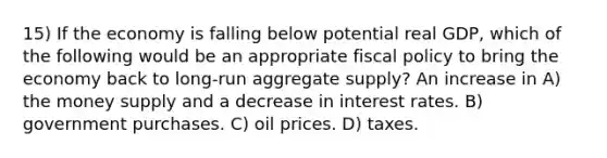 15) If the economy is falling below potential real GDP, which of the following would be an appropriate fiscal policy to bring the economy back to long-run aggregate supply? An increase in A) the money supply and a decrease in interest rates. B) government purchases. C) oil prices. D) taxes.