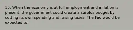 15; When the economy is at full employment and inflation is present, the government could create a surplus budget by cutting its own spending and raising taxes. The Fed would be expected to: