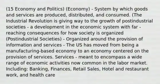 (15 Economy and Politics) (Economy) - System by which goods and services are produced, distributed, and consumed. (The Industrial Revolution is giving way to the growth of postindustrial societies - a development in the economic system with far - reaching consequences for how society is organized (Postindustrial Societies) - Organized around the provision of information and services - The US has moved from being a manufacturing-based economy to an economy centered on the provision of services. Services - meant to encompass a wide range of economic activities now common in the labor market. Including: Banking, Finances, Retail Sales, Hotel and restaurant work, and health care