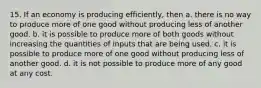 15. If an economy is producing efficiently, then a. there is no way to produce more of one good without producing less of another good. b. it is possible to produce more of both goods without increasing the quantities of inputs that are being used. c. it is possible to produce more of one good without producing less of another good. d. it is not possible to produce more of any good at any cost.