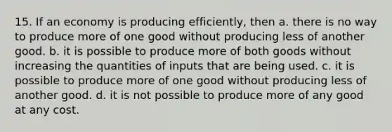 15. If an economy is producing efficiently, then a. there is no way to produce more of one good without producing less of another good. b. it is possible to produce more of both goods without increasing the quantities of inputs that are being used. c. it is possible to produce more of one good without producing less of another good. d. it is not possible to produce more of any good at any cost.