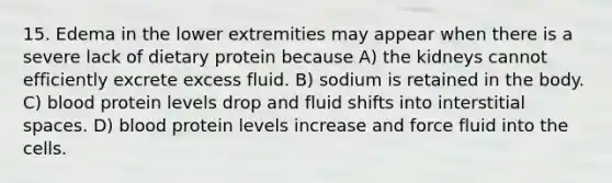 15. Edema in the lower extremities may appear when there is a severe lack of dietary protein because A) the kidneys cannot efficiently excrete excess fluid. B) sodium is retained in the body. C) blood protein levels drop and fluid shifts into interstitial spaces. D) blood protein levels increase and force fluid into the cells.