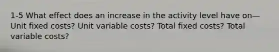 1-5 What effect does an increase in the activity level have on— Unit fixed costs? Unit variable costs? Total fixed costs? Total variable costs?