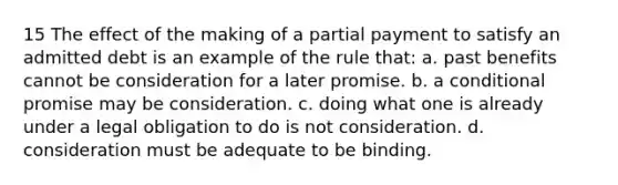 15 The effect of the making of a partial payment to satisfy an admitted debt is an example of the rule that: a. past benefits cannot be consideration for a later promise. b. a conditional promise may be consideration. c. doing what one is already under a legal obligation to do is not consideration. d. consideration must be adequate to be binding.