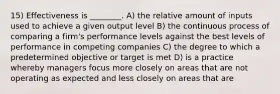 15) Effectiveness is ________. A) the relative amount of inputs used to achieve a given output level B) the continuous process of comparing a firm's performance levels against the best levels of performance in competing companies C) the degree to which a predetermined objective or target is met D) is a practice whereby managers focus more closely on areas that are not operating as expected and less closely on areas that are