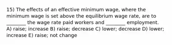 15) The effects of an effective minimum wage, where the minimum wage is set above the equilibrium wage rate, are to ________ the wage rate paid workers and ________ employment. A) raise; increase B) raise; decrease C) lower; decrease D) lower; increase E) raise; not change