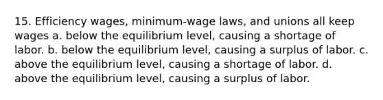 15. Efficiency wages, minimum-wage laws, and unions all keep wages a. below the equilibrium level, causing a shortage of labor. b. below the equilibrium level, causing a surplus of labor. c. above the equilibrium level, causing a shortage of labor. d. above the equilibrium level, causing a surplus of labor.