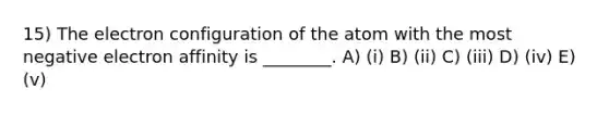 15) The electron configuration of the atom with the most negative electron affinity is ________. A) (i) B) (ii) C) (iii) D) (iv) E) (v)