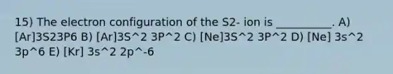 15) The electron configuration of the S2- ion is __________. A) [Ar]3S23P6 B) [Ar]3S^2 3P^2 C) [Ne]3S^2 3P^2 D) [Ne] 3s^2 3p^6 E) [Kr] 3s^2 2p^-6