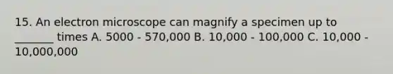 15. An electron microscope can magnify a specimen up to _______ times A. 5000 - 570,000 B. 10,000 - 100,000 C. 10,000 - 10,000,000