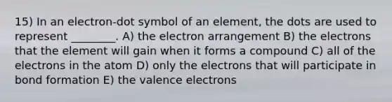 15) In an electron-dot symbol of an element, the dots are used to represent ________. A) the electron arrangement B) the electrons that the element will gain when it forms a compound C) all of the electrons in the atom D) only the electrons that will participate in bond formation E) the valence electrons