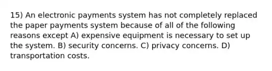 15) An electronic payments system has not completely replaced the paper payments system because of all of the following reasons except A) expensive equipment is necessary to set up the system. B) security concerns. C) privacy concerns. D) transportation costs.