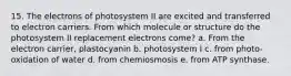 15. The electrons of photosystem II are excited and transferred to electron carriers. From which molecule or structure do the photosystem II replacement electrons come? a. From the electron carrier, plastocyanin b. photosystem I c. from photo-oxidation of water d. from chemiosmosis e. from ATP synthase.