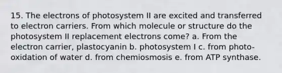 15. The electrons of photosystem II are excited and transferred to electron carriers. From which molecule or structure do the photosystem II replacement electrons come? a. From the electron carrier, plastocyanin b. photosystem I c. from photo-oxidation of water d. from chemiosmosis e. from ATP synthase.