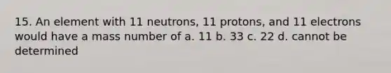 15. An element with 11 neutrons, 11 protons, and 11 electrons would have a mass number of a. 11 b. 33 c. 22 d. cannot be determined