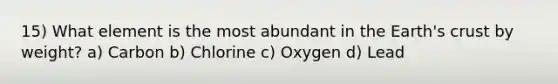 15) What element is the most abundant in the Earth's crust by weight? a) Carbon b) Chlorine c) Oxygen d) Lead