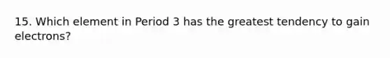 15. Which element in Period 3 has the greatest tendency to gain electrons?