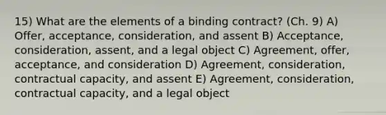 15) What are the elements of a binding contract? (Ch. 9) A) Offer, acceptance, consideration, and assent B) Acceptance, consideration, assent, and a legal object C) Agreement, offer, acceptance, and consideration D) Agreement, consideration, contractual capacity, and assent E) Agreement, consideration, contractual capacity, and a legal object