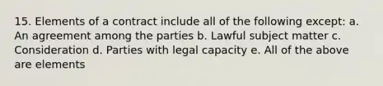 15. Elements of a contract include all of the following except: a. An agreement among the parties b. Lawful subject matter c. Consideration d. Parties with legal capacity e. All of the above are elements