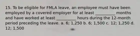 15. To be eligible for FMLA leave, an employee must have been employed by a covered employer for at least __________ months and have worked at least __________ hours during the 12-month period preceding the leave. a. 6; 1,250 b. 6; 1,500 c. 12; 1,250 d. 12; 1,500