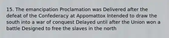 15. The emancipation Proclamation was Delivered after the defeat of the Confederacy at Appomattox Intended to draw the south into a war of conquest Delayed until after the Union won a battle Designed to free the slaves in the north