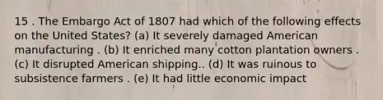 15 . The Embargo Act of 1807 had which of the following effects on the United States? (a) It severely damaged American manufacturing . (b) It enriched many cotton plantation owners . (c) It disrupted American shipping.. (d) It was ruinous to subsistence farmers . (e) It had little economic impact