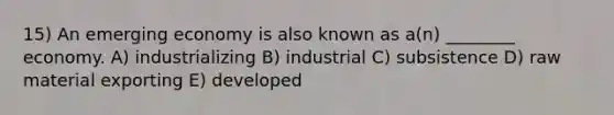 15) An emerging economy is also known as a(n) ________ economy. A) industrializing B) industrial C) subsistence D) raw material exporting E) developed