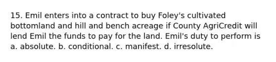 15. Emil enters into a contract to buy Foley's cultivated bottomland and hill and bench acreage if County AgriCredit will lend Emil the funds to pay for the land. Emil's duty to perform is a. absolute. b. conditional. c. manifest. d. irresolute.