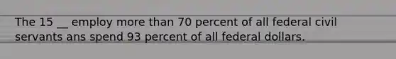 The 15 __ employ more than 70 percent of all federal civil servants ans spend 93 percent of all federal dollars.