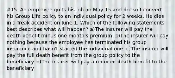 #15. An employee quits his job on May 15 and doesn't convert his Group Life policy to an individual policy for 2 weeks. He dies in a freak accident on June 1. Which of the following statements best describes what will happen? a)The insurer will pay the death benefit minus one month's premium. b)The insurer will pay nothing because the employee has terminated his group insurance and hasn't started the individual one. c)The insurer will pay the full death benefit from the group policy to the beneficiary. d)The insurer will pay a reduced death benefit to the beneficiary.