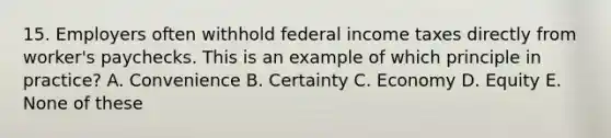 15. Employers often withhold federal income taxes directly from worker's paychecks. This is an example of which principle in practice? A. Convenience B. Certainty C. Economy D. Equity E. None of these