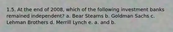 1.5. At the end of 2008, which of the following investment banks remained independent? a. Bear Stearns b. Goldman Sachs c. Lehman Brothers d. Merrill Lynch e. a. and b.