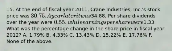 15. At the end of fiscal year 2011, Crane Industries, Inc.'s stock price was 30.75. A year later it was34.88. Per share dividends over the year were 0.55, while earnings per share were1.33. What was the percentage change in the share price in fiscal year 2012? A. 1.79% B. 4.33% C. 13.43% D. 15.22% E. 17.76% F. None of the above.