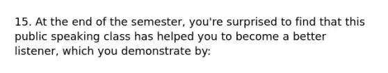 15. At the end of the semester, you're surprised to find that this public speaking class has helped you to become a better listener, which you demonstrate by: