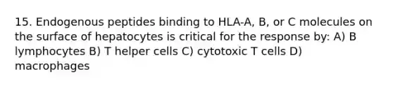 15. Endogenous peptides binding to HLA-A, B, or C molecules on the surface of hepatocytes is critical for the response by: A) B lymphocytes B) T helper cells C) cytotoxic T cells D) macrophages